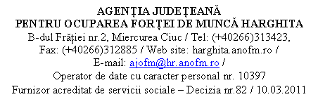 Casetă text: AGENŢIA JUDEŢEANĂ 
PENTRU OCUPAREA FORŢEI DE MUNCĂ HARGHITA
B-dul Frăţiei nr.2, Miercurea Ciuc / Tel: (+40266)313423,       Fax: (+40266)312885 / Web site: harghita.anofm.ro /                   E-mail: ajofm@hr.anofm.ro /
Operator de date cu caracter personal nr. 10397
Furnizor acreditat de servicii sociale  Decizia nr.82 / 10.03.2011

