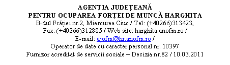 Casetă text: AGENŢIA JUDEŢEANĂ 
PENTRU OCUPAREA FORŢEI DE MUNCĂ HARGHITA
B-dul Frăţiei nr.2, Miercurea Ciuc / Tel: (+40266)313423,                                    Fax: (+40266)312885 / Web site: harghita.anofm.ro /                                                 E-mail: ajofm@hr.anofm.ro /
Operator de date cu caracter personal nr. 10397
Furnizor acreditat de servicii sociale  Decizia nr.82 / 10.03.2011
